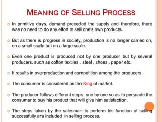 MEANING OF SELLING PROCESS


In primitive days, demand preceded the supply and therefore, there
was no need to do any effort to sell one's own products.



But as there is progress in society, production is no longer carried on,
on a small scale but on a large scale.



Even one product is produced not by one producer but by several
producers, such as cotton textiles , steel , shoes , paper etc.



It results in overproduction and competition among the producers.



The consumer is considered as the King of market.



The producer follows different steps, one by one so as to persuade the
consumer to buy his product that will give him satisfaction.



The steps taken by the salesman to perform his function of selling
successfully are included in selling process.

 