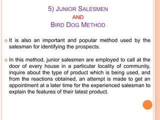 5) JUNIOR SALESMEN
AND
BIRD DOG METHOD


It is also an important and popular method used by the
salesman for identifying the prospects.



In this method, junior salesmen are employed to call at the
door of every house in a particular locality of community,
inquire about the type of product which is being used, and
from the reactions obtained, an attempt is made to get an
appointment at a later time for the experienced salesman to
explain the features of their latest product.

 