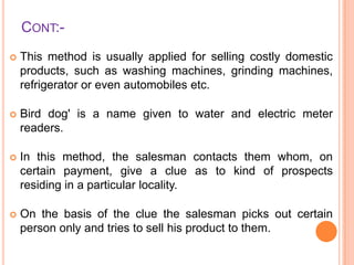 CONT:

This method is usually applied for selling costly domestic
products, such as washing machines, grinding machines,
refrigerator or even automobiles etc.



Bird dog' is a name given to water and electric meter
readers.



In this method, the salesman contacts them whom, on
certain payment, give a clue as to kind of prospects
residing in a particular locality.



On the basis of the clue the salesman picks out certain
person only and tries to sell his product to them.

 