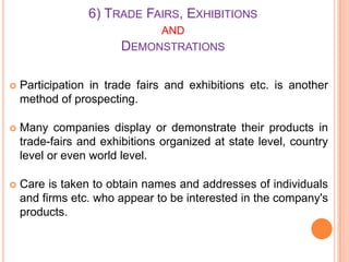 6) TRADE FAIRS, EXHIBITIONS
AND
DEMONSTRATIONS



Participation in trade fairs and exhibitions etc. is another
method of prospecting.



Many companies display or demonstrate their products in
trade-fairs and exhibitions organized at state level, country
level or even world level.



Care is taken to obtain names and addresses of individuals
and firms etc. who appear to be interested in the company's
products.

 