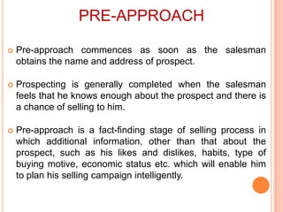PRE-APPROACH


Pre-approach commences as soon as the salesman
obtains the name and address of prospect.



Prospecting is generally completed when the salesman
feels that he knows enough about the prospect and there is
a chance of selling to him.



Pre-approach is a fact-finding stage of selling process in
which additional information, other than that about the
prospect, such as his likes and dislikes, habits, type of
buying motive, economic status etc. which will enable him
to plan his selling campaign intelligently.

 