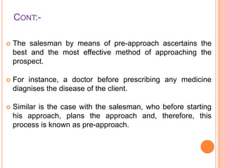 CONT:

The salesman by means of pre-approach ascertains the
best and the most effective method of approaching the
prospect.



For instance, a doctor before prescribing any medicine
diagnises the disease of the client.



Similar is the case with the salesman, who before starting
his approach, plans the approach and, therefore, this
process is known as pre-approach.

 