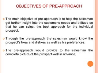 OBJECTIVES OF PRE-APPROACH


The main objective of pre-approach is to help the salesman
get further insight into the customer's needs and attitude so
that he can select the best approach for the individual
prospect.



Through the pre-approach the salesman would know the
prospect's likes and dislikes as well as his preferences.



The pre-approach would provide to the salesman the
complete picture of the prospect well in advance.

 