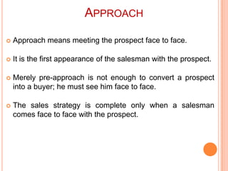 APPROACH


Approach means meeting the prospect face to face.



It is the first appearance of the salesman with the prospect.



Merely pre-approach is not enough to convert a prospect
into a buyer; he must see him face to face.



The sales strategy is complete only when a salesman
comes face to face with the prospect.

 