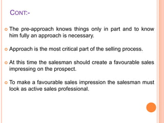 CONT:

The pre-approach knows things only in part and to know
him fully an approach is necessary.



Approach is the most critical part of the selling process.



At this time the salesman should create a favourable sales
impressing on the prospect.



To make a favourable sales impression the salesman must
look as active sales professional.

 
