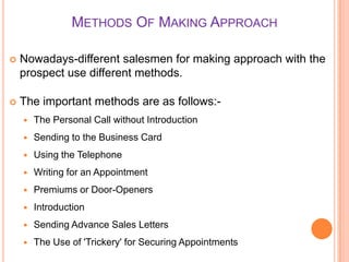 METHODS OF MAKING APPROACH


Nowadays-different salesmen for making approach with the
prospect use different methods.



The important methods are as follows:

The Personal Call without Introduction



Sending to the Business Card



Using the Telephone



Writing for an Appointment



Premiums or Door-Openers



Introduction



Sending Advance Sales Letters



The Use of 'Trickery' for Securing Appointments

 