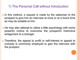 1) The Personal Call without Introduction


In this method, a request is made by the salesman to the
prospect to give him an interview at once or at a future time
as may be suitable to him.



He may also attempt to utilize a little psychology with some
powerful motive to overcome the prospect's instinctive
antagonism to a stranger.



Therefore, the appeal to profit or self-interest or appeal to
curiosity is commonly employed to gain the interview with
the prospect.

 