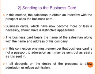 2) Sending to the Business Card


In this method, the salesman to obtain an interview with the
prospect uses the business card.



Business cards, which have now become more or less a
necessity, should have a distinctive appearance.



The business card bears the name of the salesman along
with the name and address of his company.



In this connection one must remember that business card is
not a passport to admission as it may be sent out as easily
as it is sent in.



It all depends on the desire of the prospect to allow
admission or refuse admission.

 