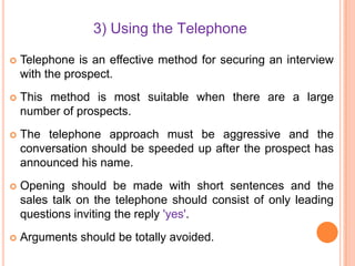 3) Using the Telephone


Telephone is an effective method for securing an interview
with the prospect.



This method is most suitable when there are a large
number of prospects.



The telephone approach must be aggressive and the
conversation should be speeded up after the prospect has
announced his name.



Opening should be made with short sentences and the
sales talk on the telephone should consist of only leading
questions inviting the reply 'yes'.



Arguments should be totally avoided.

 