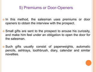 5) Premiums or Door-Openers


In this method, the salesman uses premiums or door
openers to obtain the interview with the prospect.



Small gifts are sent to the prospect to arouse his curiosity,
and make him feel under an obligation to open the door for
the salesman.



Such gifts usually consist of paperweights, automatic
pencils, ashtrays, toothbrush, diary, calendar and similar
novelties.

 