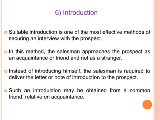 6) Introduction


Suitable introduction is one of the most effective methods of
securing an interview with the prospect.



In this method, the salesman approaches the prospect as
an acquaintance or friend and not as a stranger.



Instead of introducing himself, the salesman is required to
deliver the letter or note of introduction to the prospect.



Such an introduction may be obtained from a common
friend, relative on acquaintance.

 