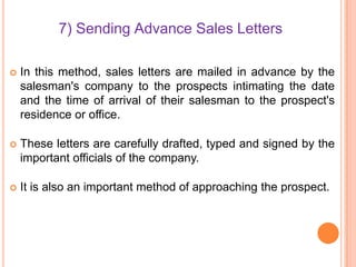 7) Sending Advance Sales Letters


In this method, sales letters are mailed in advance by the
salesman's company to the prospects intimating the date
and the time of arrival of their salesman to the prospect's
residence or office.



These letters are carefully drafted, typed and signed by the
important officials of the company.



It is also an important method of approaching the prospect.

 