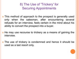 8) The Use of 'Trickery' for
Securing Appointments


This method of approach to the prospect is generally used
only when the salesman, after encountering several
refusals for an interview, feels certain in the mind about his
ability to convert the prospect into a buyer.



He may use recourse to trickery as a means of gaining the
interview.



The use of trickery is condemned and hence it should be
used as a last resort only.

 