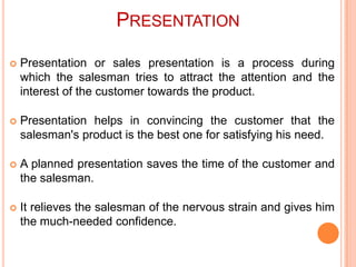 PRESENTATION


Presentation or sales presentation is a process during
which the salesman tries to attract the attention and the
interest of the customer towards the product.



Presentation helps in convincing the customer that the
salesman's product is the best one for satisfying his need.



A planned presentation saves the time of the customer and
the salesman.



It relieves the salesman of the nervous strain and gives him
the much-needed confidence.

 