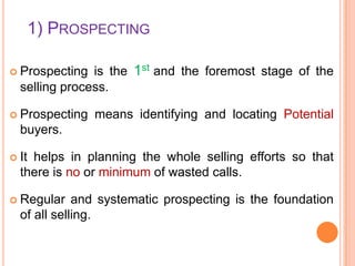1) PROSPECTING
is the 1st and the foremost stage of the
selling process.

 Prospecting

 Prospecting

means identifying and locating Potential

buyers.
 It

helps in planning the whole selling efforts so that
there is no or minimum of wasted calls.

 Regular

and systematic prospecting is the foundation
of all selling.

 