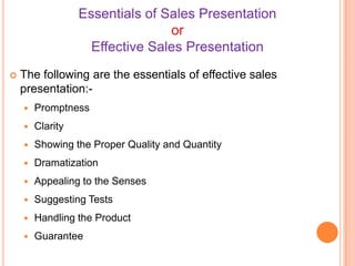 Essentials of Sales Presentation
or
Effective Sales Presentation


The following are the essentials of effective sales
presentation:

Promptness



Clarity



Showing the Proper Quality and Quantity



Dramatization



Appealing to the Senses



Suggesting Tests



Handling the Product



Guarantee

 