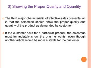 3) Showing the Proper Quality and Quantity


The third major characteristic of effective sales presentation
is that the salesman should show the proper quality and
quantity of the product as demanded by customer.



If the customer asks for a particular product, the salesman
must immediately show the one he wants, even though
another article would be more suitable for the customer.

 