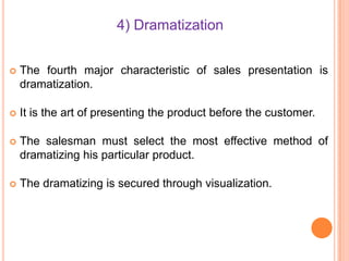 4) Dramatization


The fourth major characteristic of sales presentation is
dramatization.



It is the art of presenting the product before the customer.



The salesman must select the most effective method of
dramatizing his particular product.



The dramatizing is secured through visualization.

 