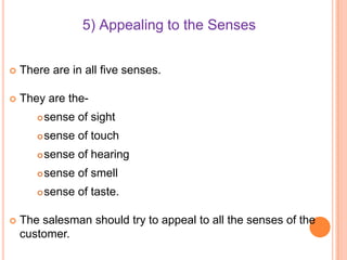 5) Appealing to the Senses


There are in all five senses.



They are the


sense of touch



sense of hearing



sense of smell





sense of sight

sense of taste.

The salesman should try to appeal to all the senses of the
customer.

 