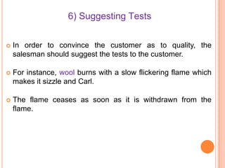 6) Suggesting Tests


In order to convince the customer as to quality, the
salesman should suggest the tests to the customer.



For instance, wool burns with a slow flickering flame which
makes it sizzle and Carl.



The flame ceases as soon as it is withdrawn from the
flame.

 