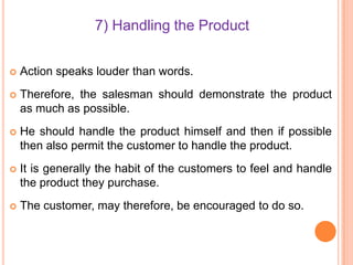 7) Handling the Product


Action speaks louder than words.



Therefore, the salesman should demonstrate the product
as much as possible.



He should handle the product himself and then if possible
then also permit the customer to handle the product.



It is generally the habit of the customers to feel and handle
the product they purchase.



The customer, may therefore, be encouraged to do so.

 
