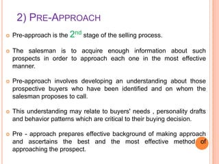 2) PRE-APPROACH


Pre-approach is the 2nd stage of the selling process.



The salesman is to acquire enough information about such
prospects in order to approach each one in the most effective
manner.



Pre-approach involves developing an understanding about those
prospective buyers who have been identified and on whom the
salesman proposes to call.



This understanding may relate to buyers' needs , personality drafts
and behavior patterns which are critical to their buying decision.



Pre - approach prepares effective background of making approach
and ascertains the best and the most effective method of
approaching the prospect.

 