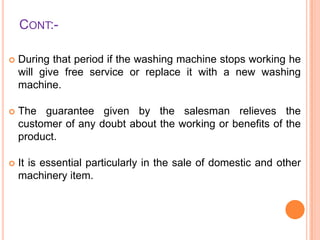 CONT:

During that period if the washing machine stops working he
will give free service or replace it with a new washing
machine.



The guarantee given by the salesman relieves the
customer of any doubt about the working or benefits of the
product.



It is essential particularly in the sale of domestic and other
machinery item.

 
