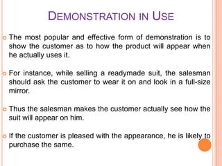 DEMONSTRATION IN USE


The most popular and effective form of demonstration is to
show the customer as to how the product will appear when
he actually uses it.



For instance, while selling a readymade suit, the salesman
should ask the customer to wear it on and look in a full-size
mirror.



Thus the salesman makes the customer actually see how the
suit will appear on him.



If the customer is pleased with the appearance, he is likely to
purchase the same.

 