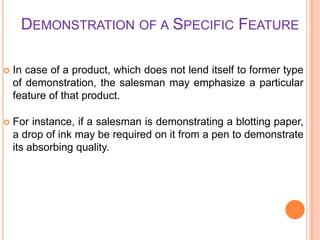 DEMONSTRATION OF A SPECIFIC FEATURE


In case of a product, which does not lend itself to former type
of demonstration, the salesman may emphasize a particular
feature of that product.



For instance, if a salesman is demonstrating a blotting paper,
a drop of ink may be required on it from a pen to demonstrate
its absorbing quality.

 