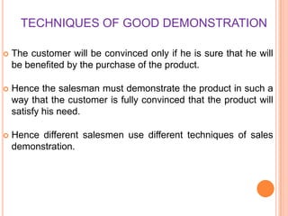 TECHNIQUES OF GOOD DEMONSTRATION


The customer will be convinced only if he is sure that he will
be benefited by the purchase of the product.



Hence the salesman must demonstrate the product in such a
way that the customer is fully convinced that the product will
satisfy his need.



Hence different salesmen use different techniques of sales
demonstration.

 