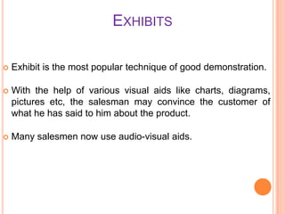 EXHIBITS


Exhibit is the most popular technique of good demonstration.



With the help of various visual aids like charts, diagrams,
pictures etc, the salesman may convince the customer of
what he has said to him about the product.



Many salesmen now use audio-visual aids.

 
