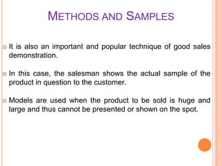 METHODS AND SAMPLES


It is also an important and popular technique of good sales
demonstration.



In this case, the salesman shows the actual sample of the
product in question to the customer.



Models are used when the product to be sold is huge and
large and thus cannot be presented or shown on the spot.

 