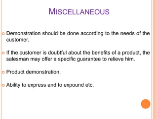 MISCELLANEOUS


Demonstration should be done according to the needs of the
customer.



If the customer is doubtful about the benefits of a product, the
salesman may offer a specific guarantee to relieve him.



Product demonstration,



Ability to express and to expound etc.

 