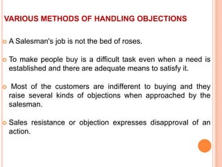 VARIOUS METHODS OF HANDLING OBJECTIONS


A Salesman's job is not the bed of roses.



To make people buy is a difficult task even when a need is
established and there are adequate means to satisfy it.



Most of the customers are indifferent to buying and they
raise several kinds of objections when approached by the
salesman.



Sales resistance or objection expresses disapproval of an
action.

 