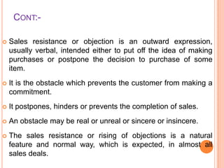 CONT:

Sales resistance or objection is an outward expression,
usually verbal, intended either to put off the idea of making
purchases or postpone the decision to purchase of some
item.



It is the obstacle which prevents the customer from making a
commitment.



It postpones, hinders or prevents the completion of sales.



An obstacle may be real or unreal or sincere or insincere.



The sales resistance or rising of objections is a natural
feature and normal way, which is expected, in almost all
sales deals.

 