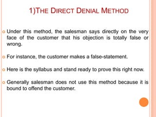 1)THE DIRECT DENIAL METHOD


Under this method, the salesman says directly on the very
face of the customer that his objection is totally false or
wrong.



For instance, the customer makes a false-statement.



Here is the syllabus and stand ready to prove this right now.



Generally salesman does not use this method because it is
bound to offend the customer.

 