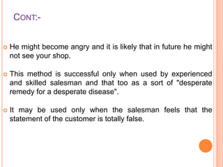 CONT:

He might become angry and it is likely that in future he might
not see your shop.



This method is successful only when used by experienced
and skilled salesman and that too as a sort of "desperate
remedy for a desperate disease".



It may be used only when the salesman feels that the
statement of the customer is totally false.

 