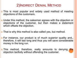 2)INDIRECT DENIAL METHOD


This is most popular and widely used method of meeting
objections of the customers.



Under this method, the salesman agrees with the objection or
objections of the customer, but then makes a statement
which offsets the objection.



That is why this method is also called yes, but method.



For instance, our product is of much superior quality and,,
therefore, it will last long and thus you will save considerable
money in the long run.



This method, therefore, really amounts to denying the
objection tactfully without offending the customer.

 