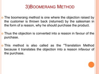 3)BOOMERANG METHOD


The boomerang method is one where the objection raised by
the customer is thrown back (returned) by the salesman in
the form of a reason, why he should purchase the product.



Thus the objection is converted into a reason in favour of the
purchase.



This method is also called as the "Translation Method
because it translates the objection into a reason infavour of
the purchase.

 