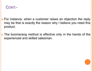 CONT:

For instance, when a customer raises an objection the reply
may be that is exactly the reason why I believe you need this
product.



The boomerang method is effective only in the hands of the
experienced and skilled salesman.

 