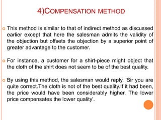 4)COMPENSATION METHOD


This method is similar to that of indirect method as discussed
earlier except that here the salesman admits the validity of
the objection but offsets the objection by a superior point of
greater advantage to the customer.



For instance, a customer for a shirt-piece might object that
the cloth of the shirt does not seem to be of the best quality.



By using this method, the salesman would reply. 'Sir you are
quite correct.The cloth is not of the best quality.If it had been,
the price would have been considerably higher. The lower
price compensates the lower quality'.

 