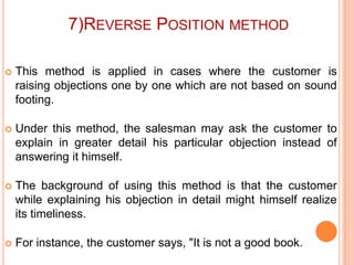 7)REVERSE POSITION METHOD


This method is applied in cases where the customer is
raising objections one by one which are not based on sound
footing.



Under this method, the salesman may ask the customer to
explain in greater detail his particular objection instead of
answering it himself.



The background of using this method is that the customer
while explaining his objection in detail might himself realize
its timeliness.



For instance, the customer says, "It is not a good book.

 