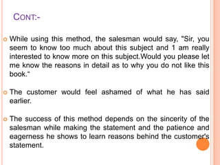 CONT:

While using this method, the salesman would say, "Sir, you
seem to know too much about this subject and 1 am really
interested to know more on this subject.Would you please let
me know the reasons in detail as to why you do not like this
book.“



The customer would feel ashamed of what he has said
earlier.



The success of this method depends on the sincerity of the
salesman while making the statement and the patience and
eagerness he shows to learn reasons behind the customer's
statement.

 