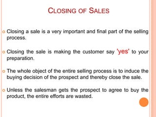 CLOSING OF SALES


Closing a sale is a very important and final part of the selling
process.



Closing the sale is making the customer say
preparation.



The whole object of the entire selling process is to induce the
buying decision of the prospect and thereby close the sale.



Unless the salesman gets the prospect to agree to buy the
product, the entire efforts are wasted.

'yes'

to your

 