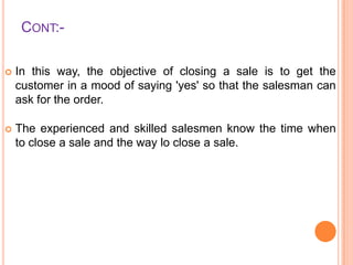 CONT:

In this way, the objective of closing a sale is to get the
customer in a mood of saying 'yes' so that the salesman can
ask for the order.



The experienced and skilled salesmen know the time when
to close a sale and the way lo close a sale.

 