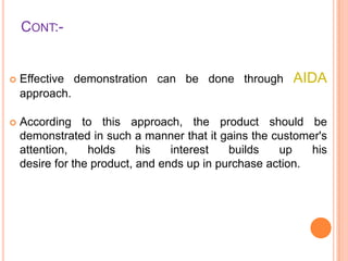 CONT:-

AIDA



Effective demonstration can be done through
approach.



According to this approach, the product should be
demonstrated in such a manner that it gains the customer's
attention,
holds
his
interest
builds
up
his
desire for the product, and ends up in purchase action.

 