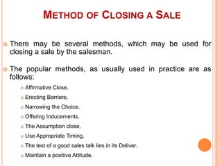 METHOD OF CLOSING A SALE


There may be several methods, which may be used for
closing a sale by the salesman.



The popular methods, as usually used in practice are as
follows:


Affirmative Close.



Erecting Barriers.



Narrowing the Choice.



Offering Inducements.



The Assumption close.



Use Appropriate Timing.



The test of a good sales talk lies in its Deliver.



Maintain a positive Attitude.

 