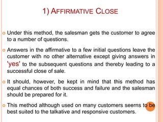 1) AFFIRMATIVE CLOSE


Under this method, the salesman gets the customer to agree
to a number of questions.



Answers in the affirmative to a few initial questions leave the
customer with no other alternative except giving answers in
'yes' to the subsequent questions and thereby leading to a
successful close of sale.



It should, however, be kept in mind that this method has
equal chances of both success and failure and the salesman
should be prepared for it.



This method although used on many customers seerns to be
best suited to the talkative and responsive customers.

 