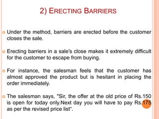 2) ERECTING BARRIERS


Under the method, barriers are erected before the customer
closes the sale.



Erecting barriers in a sale's close makes it extremely difficult
for the customer to escape from buying.



For instance, the salesman feels that the customer has
almost approved the product but is hesitant in placing the
order immediately.



The salesman says, "Sir, the offer at the old price of Rs.150
is open for today only.Next day you will have to pay Rs.175
as per the revised price list“.

 