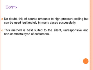CONT:

No doubt, this of course amounts to high pressure selling but
can be used legitimately in many cases successfully.



This method is best suited to the silent, unresponsive and
non-committal type of customers.

 